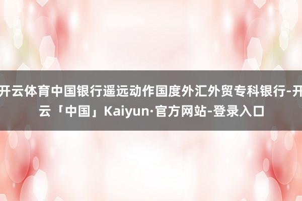 开云体育中国银行遥远动作国度外汇外贸专科银行-开云「中国」Kaiyun·官方网站-登录入口