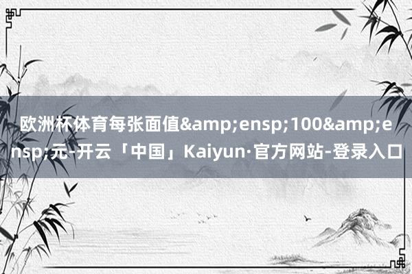 欧洲杯体育每张面值&ensp;100&ensp;元-开云「中国」Kaiyun·官方网站-登录入口