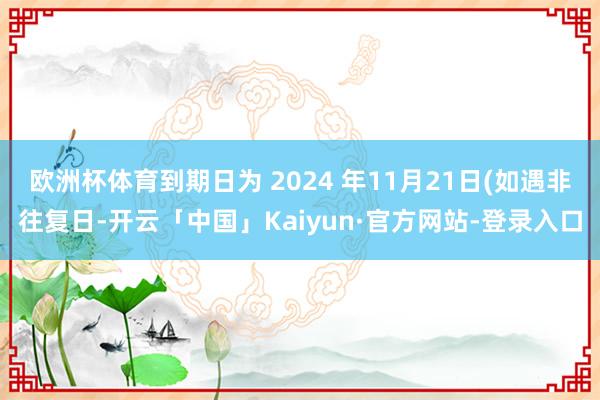 欧洲杯体育到期日为 2024 年11月21日(如遇非往复日-开云「中国」Kaiyun·官方网站-登录入口