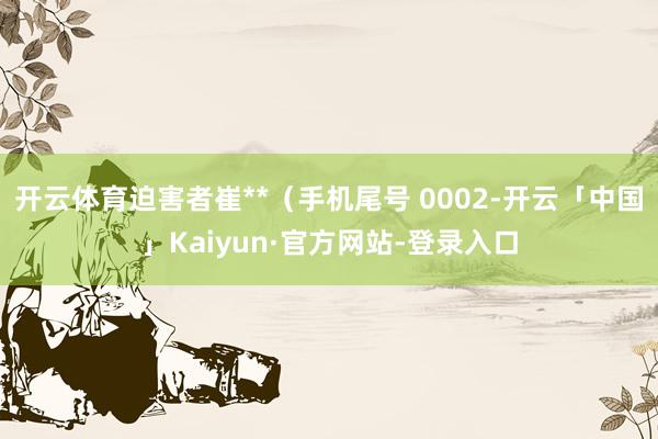 开云体育迫害者崔**（手机尾号 0002-开云「中国」Kaiyun·官方网站-登录入口