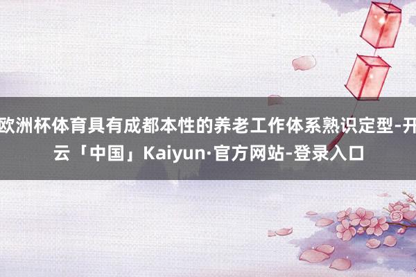 欧洲杯体育具有成都本性的养老工作体系熟识定型-开云「中国」Kaiyun·官方网站-登录入口