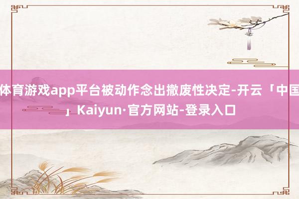 体育游戏app平台被动作念出撤废性决定-开云「中国」Kaiyun·官方网站-登录入口