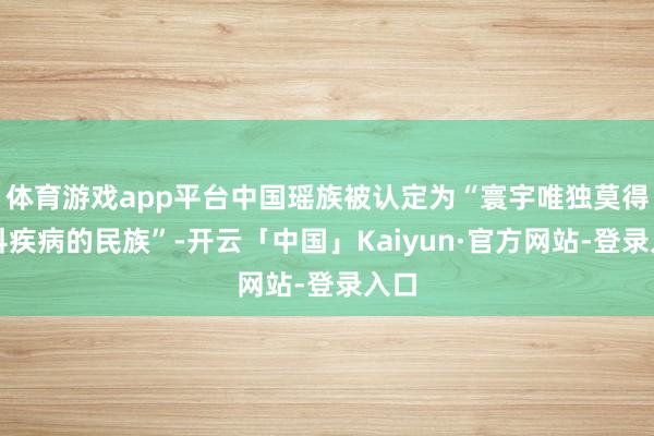 体育游戏app平台中国瑶族被认定为“寰宇唯独莫得妇科疾病的民族”-开云「中国」Kaiyun·官方网站-登录入口