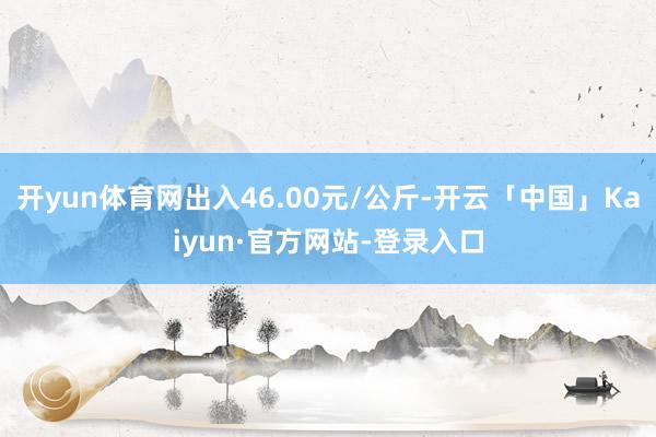 开yun体育网出入46.00元/公斤-开云「中国」Kaiyun·官方网站-登录入口