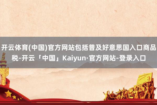 开云体育(中国)官方网站包括普及好意思国入口商品税-开云「中国」Kaiyun·官方网站-登录入口