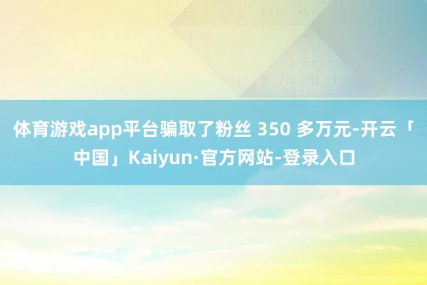 体育游戏app平台骗取了粉丝 350 多万元-开云「中国」Kaiyun·官方网站-登录入口