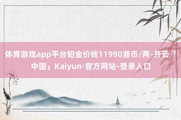 体育游戏app平台铂金价钱11990港币/两-开云「中国」Kaiyun·官方网站-登录入口