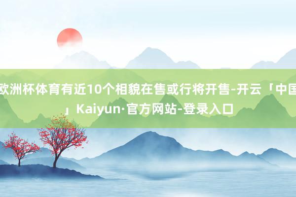 欧洲杯体育有近10个相貌在售或行将开售-开云「中国」Kaiyun·官方网站-登录入口