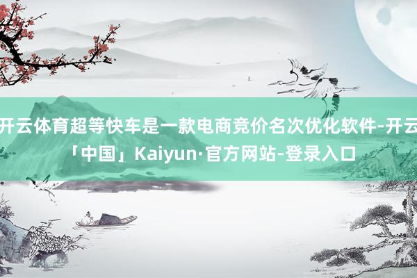 开云体育超等快车是一款电商竞价名次优化软件-开云「中国」Kaiyun·官方网站-登录入口