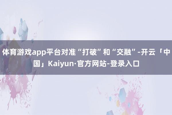 体育游戏app平台对准“打破”和“交融”-开云「中国」Kaiyun·官方网站-登录入口