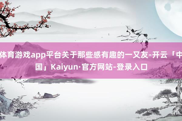 体育游戏app平台关于那些感有趣的一又友-开云「中国」Kaiyun·官方网站-登录入口