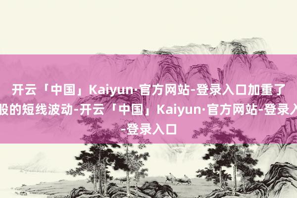 开云「中国」Kaiyun·官方网站-登录入口加重了个股的短线波动-开云「中国」Kaiyun·官方网站-登录入口