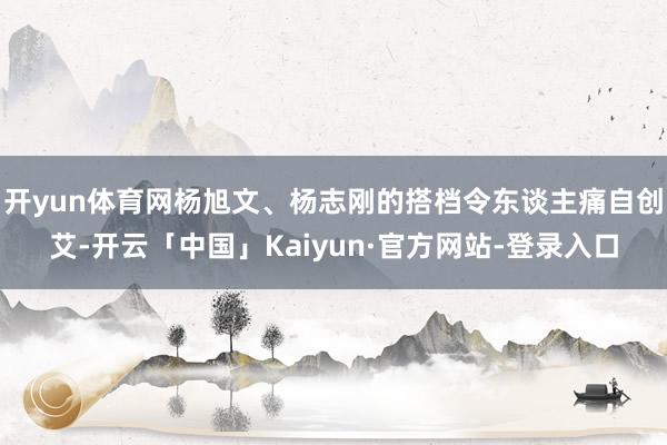 开yun体育网杨旭文、杨志刚的搭档令东谈主痛自创艾-开云「中国」Kaiyun·官方网站-登录入口