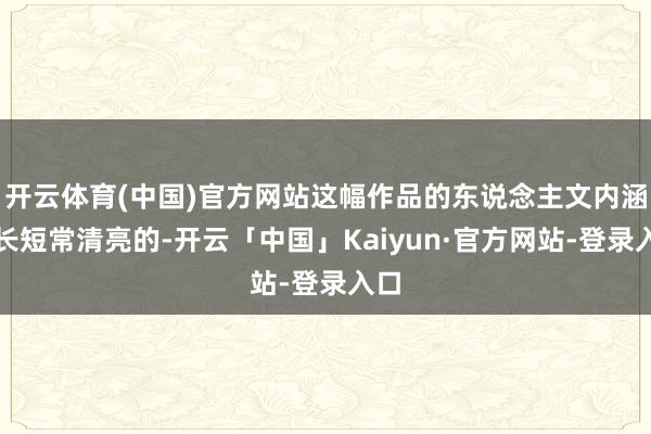 开云体育(中国)官方网站这幅作品的东说念主文内涵也长短常清亮的-开云「中国」Kaiyun·官方网站-登录入口