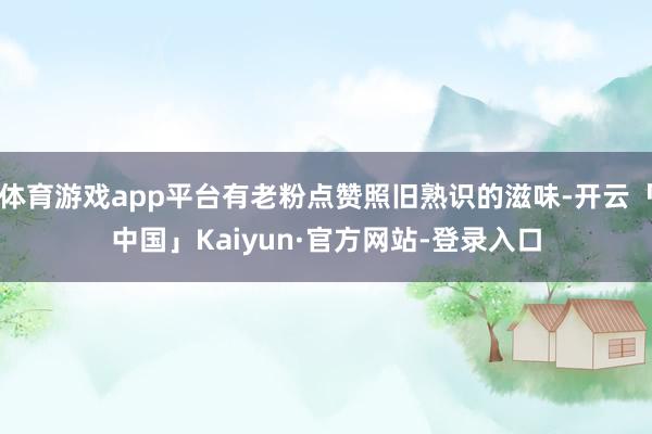 体育游戏app平台有老粉点赞照旧熟识的滋味-开云「中国」Kaiyun·官方网站-登录入口