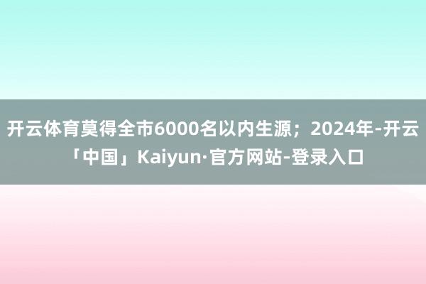 开云体育莫得全市6000名以内生源；2024年-开云「中国」Kaiyun·官方网站-登录入口