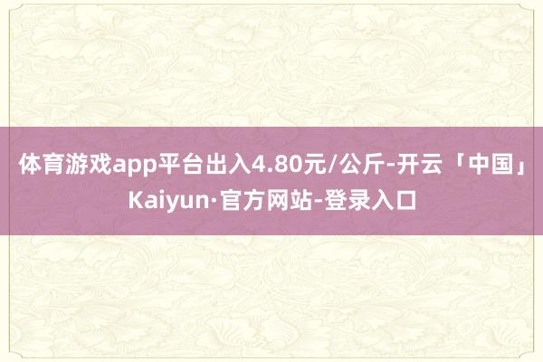 体育游戏app平台出入4.80元/公斤-开云「中国」Kaiyun·官方网站-登录入口