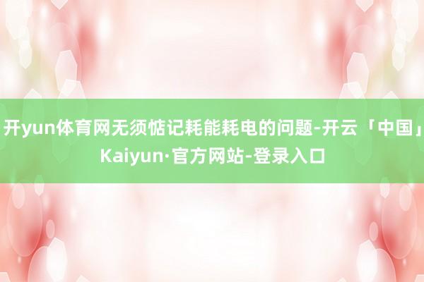 开yun体育网无须惦记耗能耗电的问题-开云「中国」Kaiyun·官方网站-登录入口