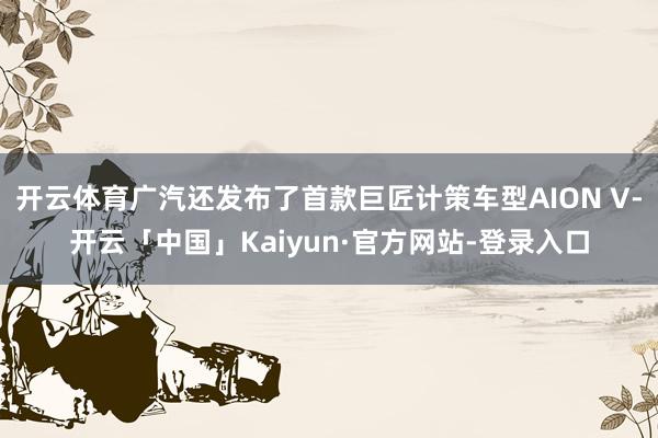 开云体育广汽还发布了首款巨匠计策车型AION V-开云「中国」Kaiyun·官方网站-登录入口