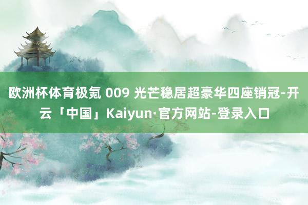 欧洲杯体育极氪 009 光芒稳居超豪华四座销冠-开云「中国」Kaiyun·官方网站-登录入口