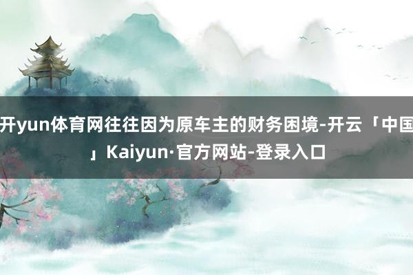 开yun体育网往往因为原车主的财务困境-开云「中国」Kaiyun·官方网站-登录入口