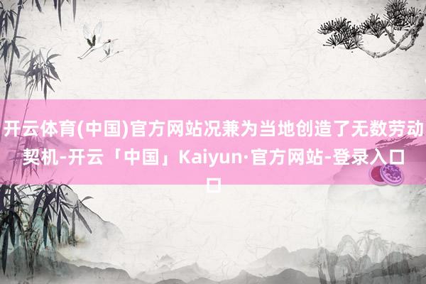 开云体育(中国)官方网站况兼为当地创造了无数劳动契机-开云「中国」Kaiyun·官方网站-登录入口