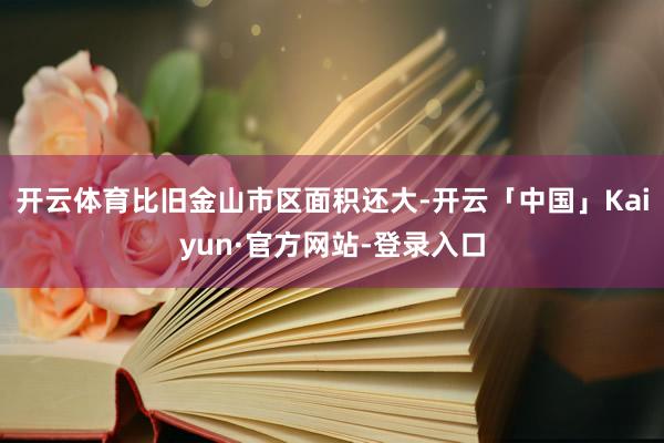 开云体育比旧金山市区面积还大-开云「中国」Kaiyun·官方网站-登录入口