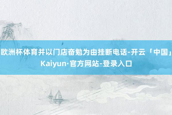 欧洲杯体育并以门店奋勉为由挂断电话-开云「中国」Kaiyun·官方网站-登录入口