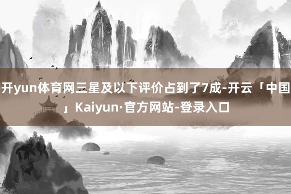 开yun体育网三星及以下评价占到了7成-开云「中国」Kaiyun·官方网站-登录入口