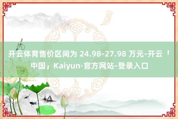 开云体育售价区间为 24.98-27.98 万元-开云「中国」Kaiyun·官方网站-登录入口